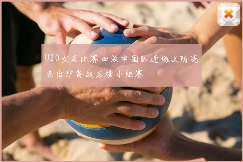 U20女足比赛回放中国队连场攻防亮点出炉备战后续小组赛