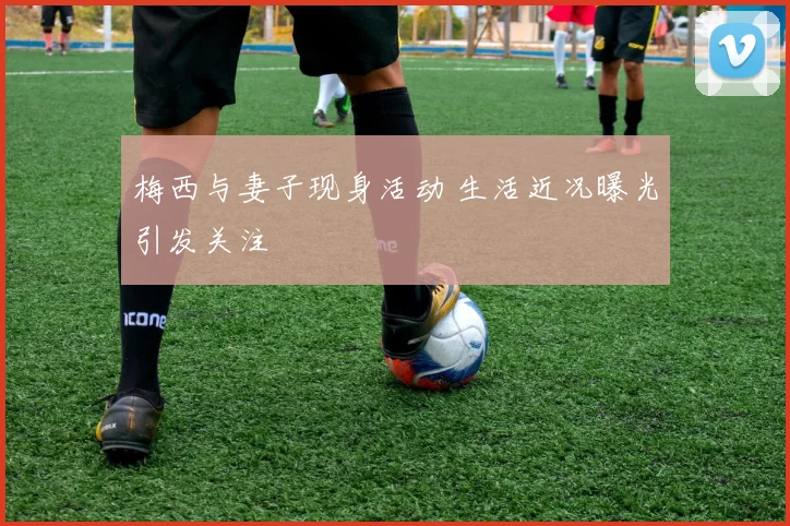 梅西与妻子现身活动 生活近况曝光引发关注