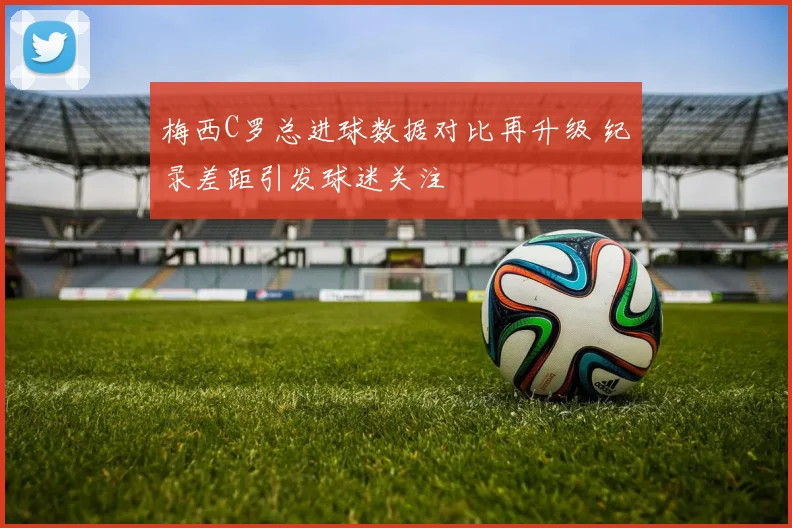 梅西C罗总进球数据对比再升级 纪录差距引发球迷关注