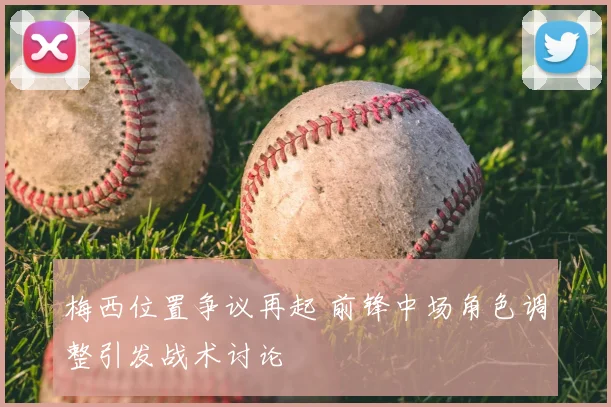 梅西位置争议再起 前锋中场角色调整引发战术讨论