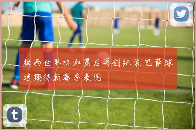 梅西世界杯加冕后再创纪录 巴萨球迷期待新赛季表现
