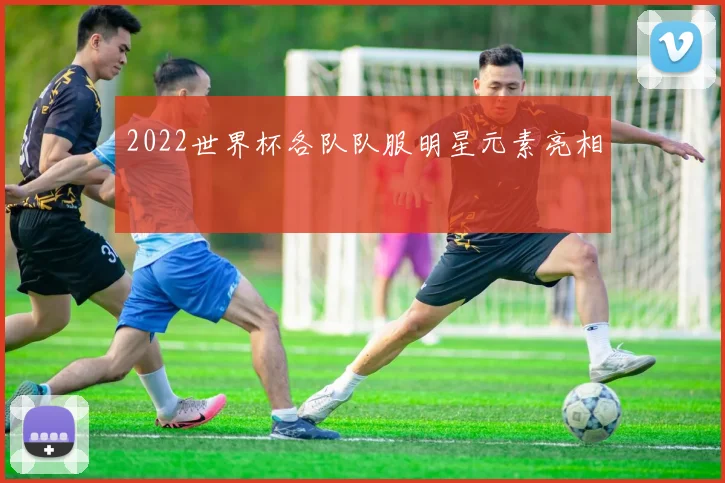2022世界杯各队队服明星元素亮相
