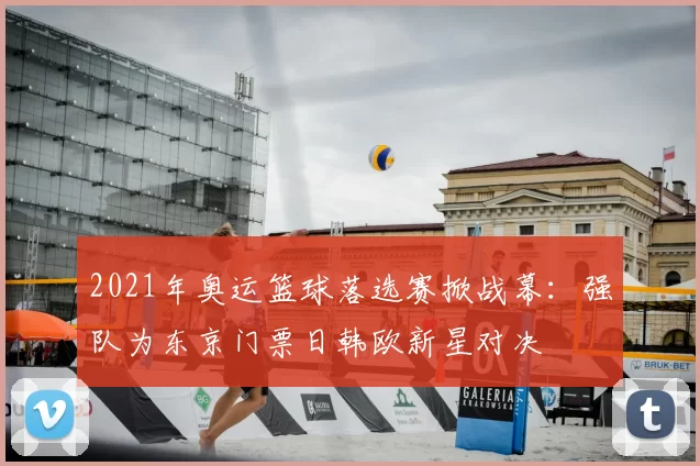 2021年奥运篮球落选赛掀战幕：强队为东京门票日韩欧新星对决