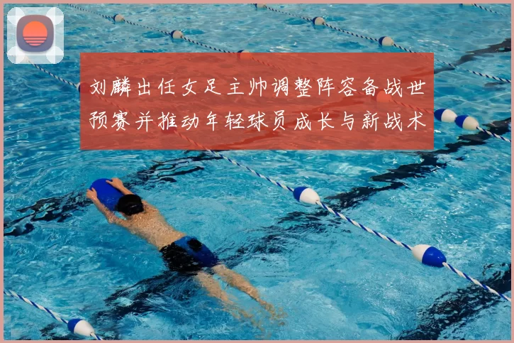 刘麟出任女足主帅调整阵容备战世预赛并推动年轻球员成长与新战术布置