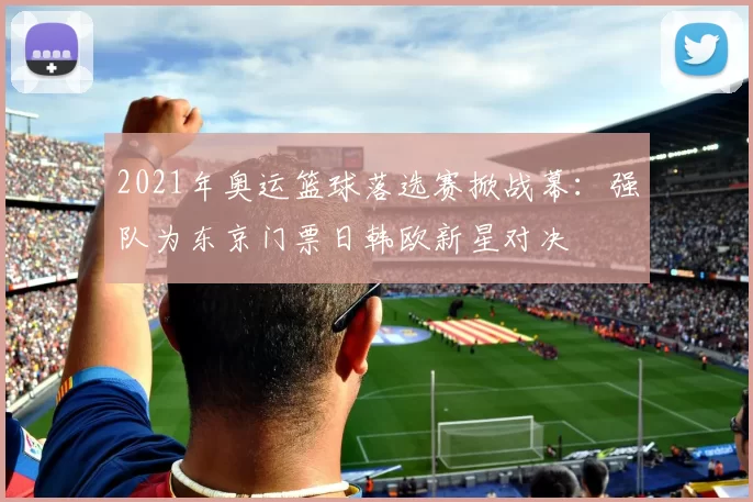 2021年奥运篮球落选赛掀战幕：强队为东京门票日韩欧新星对决