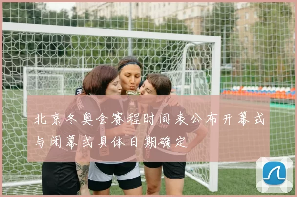 北京冬奥会赛程时间表公布开幕式与闭幕式具体日期确定