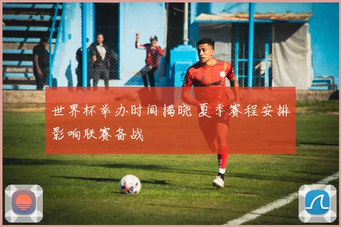 世界杯举办时间揭晓 夏季赛程安排影响联赛备战