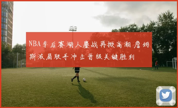 NBA季后赛湖人鏖战再掀高潮 詹姆斯浓眉联手冲击晋级关键胜利