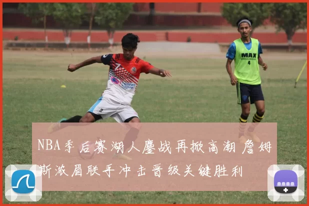 NBA季后赛湖人鏖战再掀高潮 詹姆斯浓眉联手冲击晋级关键胜利