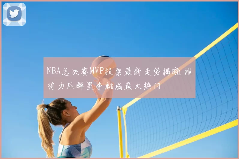 NBA总决赛MVP投票最新走势揭晓 谁将力压群星夺魁成最大热门