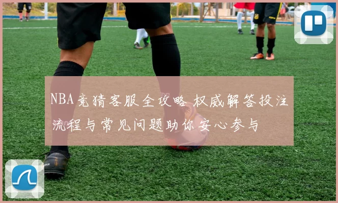 NBA竞猜客服全攻略 权威解答投注流程与常见问题助你安心参与
