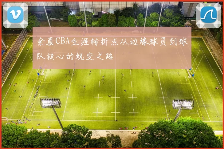 余晨CBA生涯转折点从边缘球员到球队核心的蜕变之路