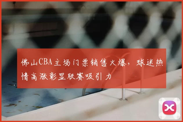 佛山CBA主场门票销售火爆，球迷热情高涨彰显联赛吸引力