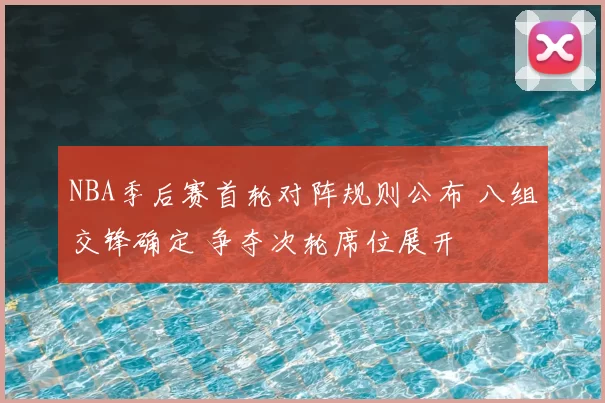 NBA季后赛首轮对阵规则公布 八组交锋确定 争夺次轮席位展开