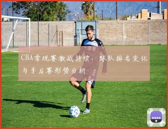 CBA常规赛激战持续，球队排名变化与季后赛形势分析