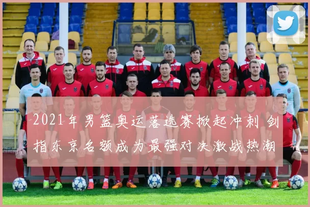 2021年男篮奥运落选赛掀起冲刺 剑指东京名额成为最强对决激战热潮