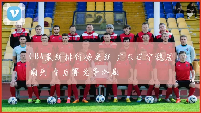 CBA最新排行榜更新 广东辽宁稳居前列 季后赛竞争加剧