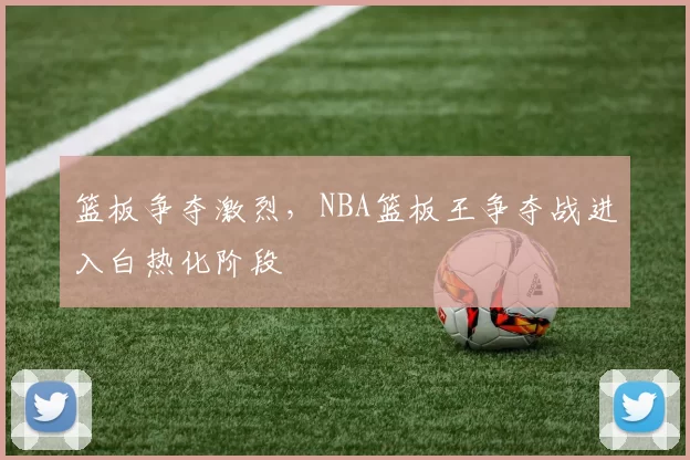 篮板争夺激烈,NBA篮板王争夺战进入白热化阶段