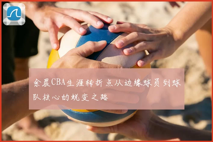 余晨CBA生涯转折点从边缘球员到球队核心的蜕变之路