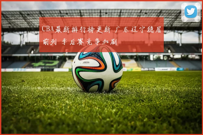 CBA最新排行榜更新 广东辽宁稳居前列 季后赛竞争加剧