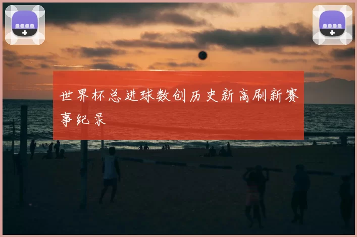 世界杯总进球数创历史新高刷新赛事纪录