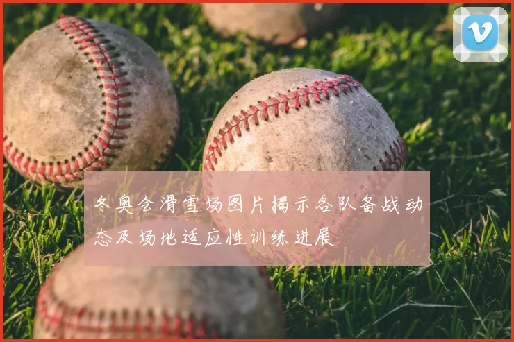 冬奥会滑雪场图片揭示各队备战动态及场地适应性训练进展