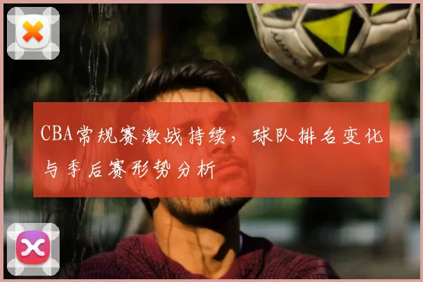 CBA常规赛激战持续，球队排名变化与季后赛形势分析
