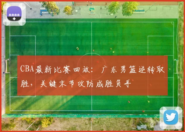 CBA最新比赛回放：广东男篮逆转取胜，关键末节攻防成胜负手