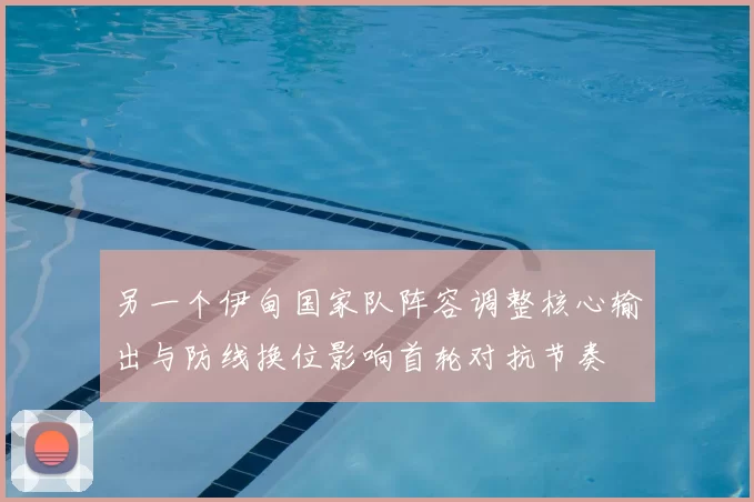 另一个伊甸国家队阵容调整核心输出与防线换位影响首轮对抗节奏