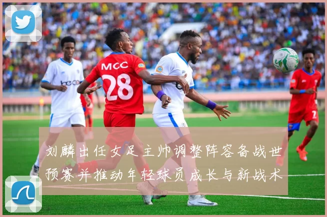 刘麟出任女足主帅调整阵容备战世预赛并推动年轻球员成长与新战术布置