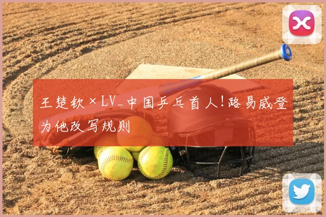 王楚钦×LV_中国乒乓首人!路易威登为他改写规则
