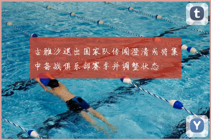 古雅沙退出国家队传闻澄清或将集中备战俱乐部赛季并调整状态