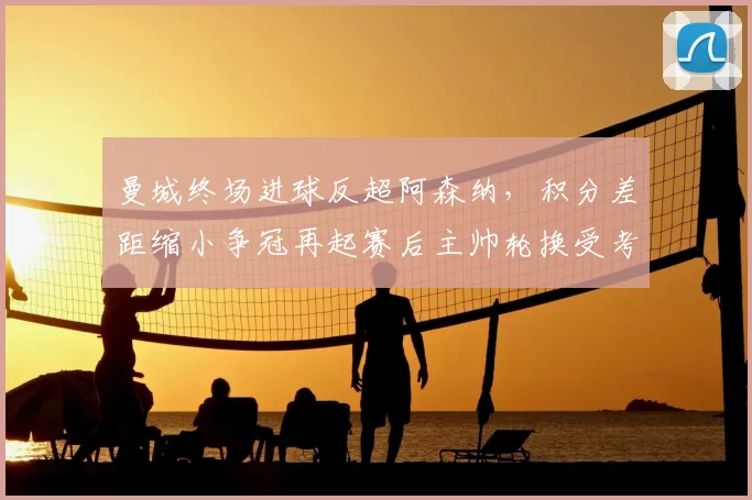 曼城终场进球反超阿森纳,积分差距缩小争冠再起赛后主帅轮换受考验