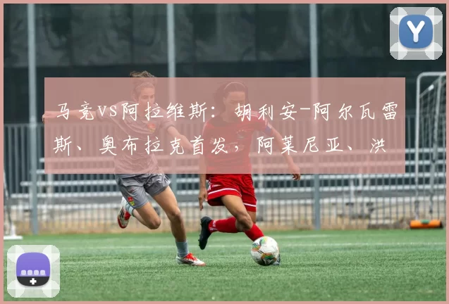 马竞vs阿拉维斯：胡利安-阿尔瓦雷斯、奥布拉克首发，阿莱尼亚、洪尼-奥托出战