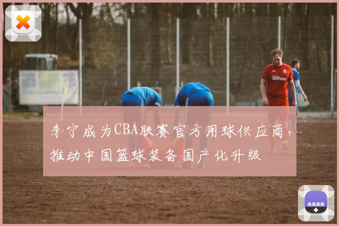 李宁成为CBA联赛官方用球供应商,推动中国篮球装备国产化升级