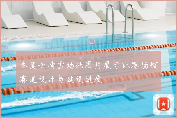 冬奥会滑雪场地图片展示比赛场馆赛道设计与建设进展