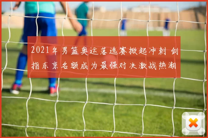 2021年男篮奥运落选赛掀起冲刺 剑指东京名额成为最强对决激战热潮