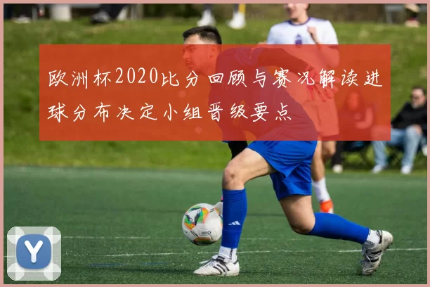 欧洲杯2020比分回顾与赛况解读进球分布决定小组晋级要点