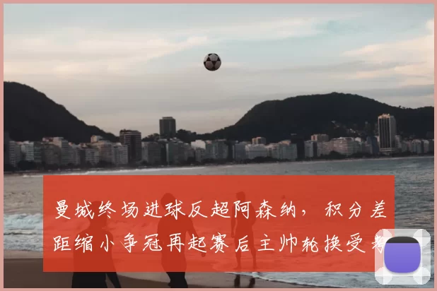 曼城终场进球反超阿森纳，积分差距缩小争冠再起赛后主帅轮换受考验