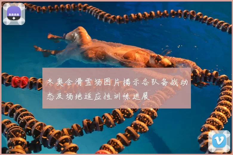 冬奥会滑雪场图片揭示各队备战动态及场地适应性训练进展