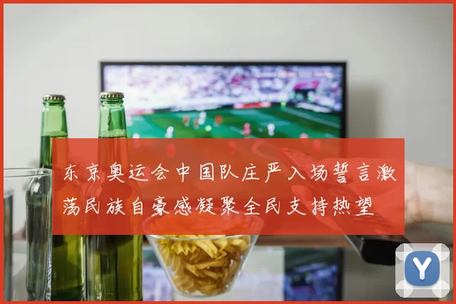 东京奥运会中国队庄严入场誓言激荡民族自豪感凝聚全民支持热望