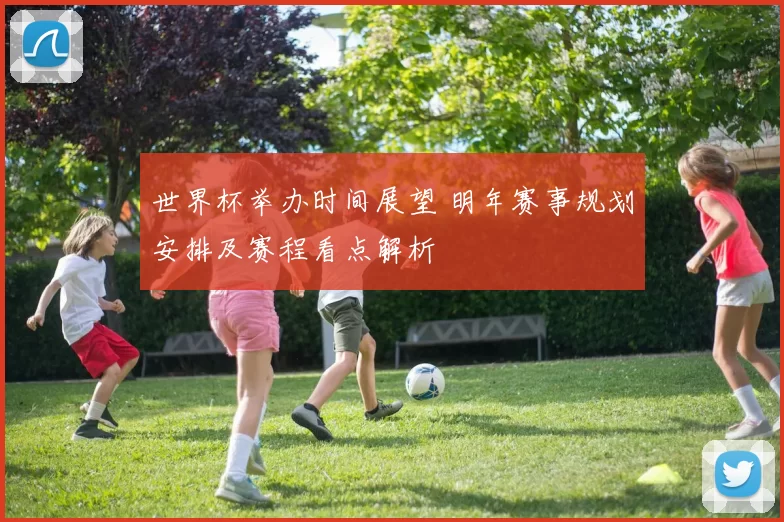 世界杯举办时间展望 明年赛事规划安排及赛程看点解析