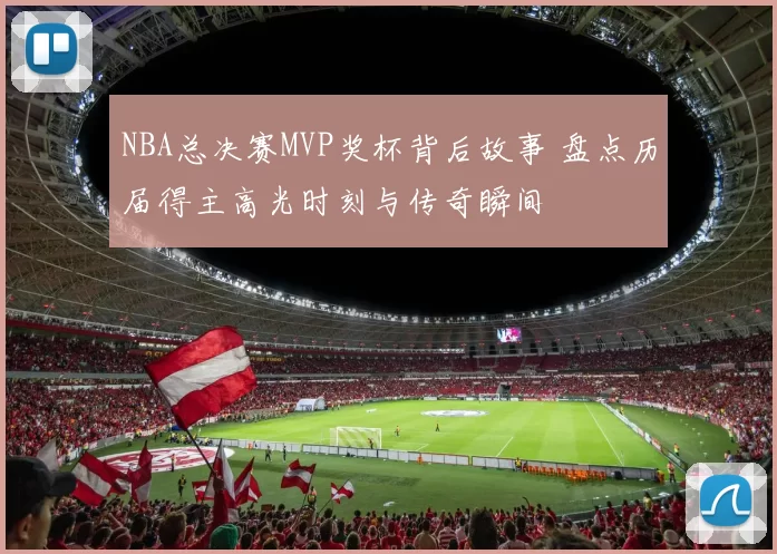 NBA总决赛MVP奖杯背后故事 盘点历届得主高光时刻与传奇瞬间