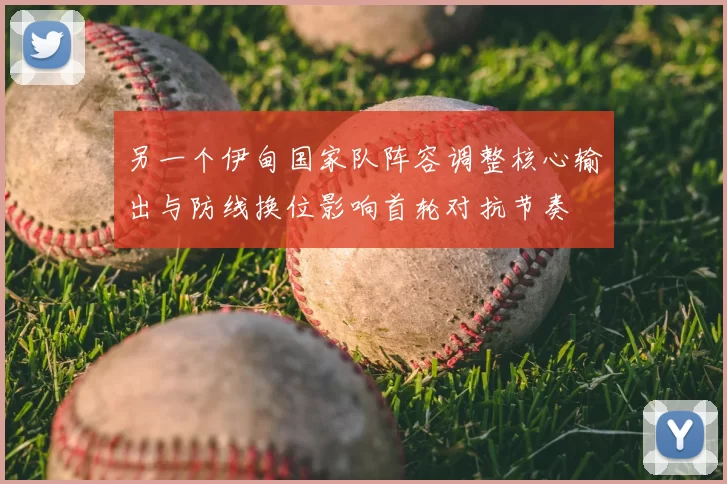 另一个伊甸国家队阵容调整核心输出与防线换位影响首轮对抗节奏