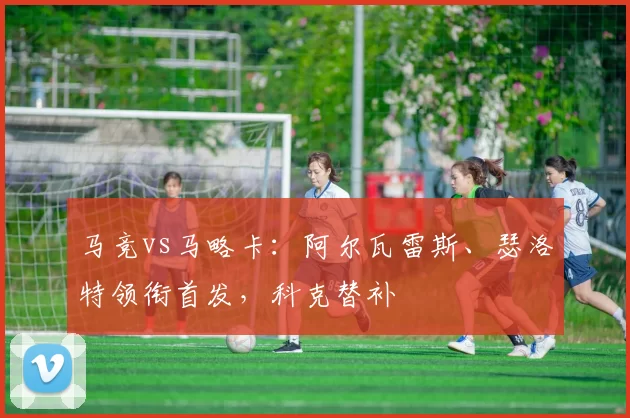 马竞vs马略卡：阿尔瓦雷斯、瑟洛特领衔首发，科克替补