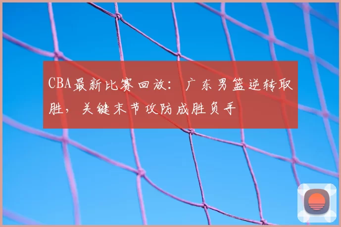 CBA最新比赛回放：广东男篮逆转取胜，关键末节攻防成胜负手