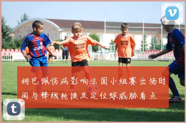 姆巴佩伤病影响法国小组赛出场时间与锋线轮换及定位球威胁看点