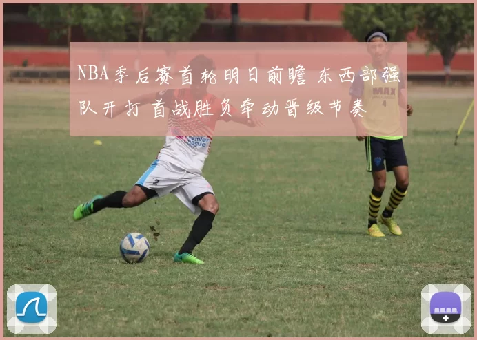 NBA季后赛首轮明日前瞻 东西部强队开打 首战胜负牵动晋级节奏