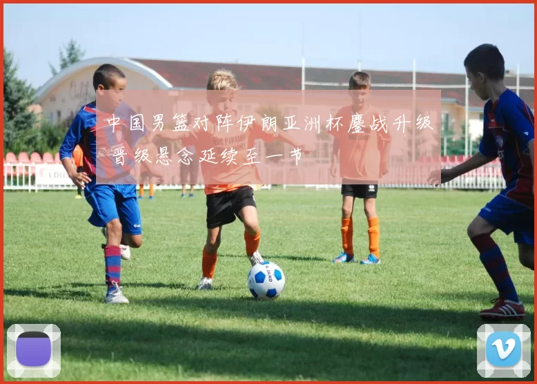 中国男篮对阵伊朗亚洲杯鏖战升级 晋级悬念延续至一节