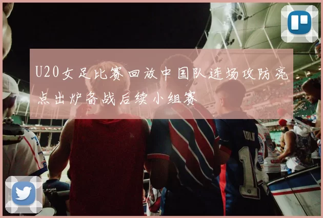 U20女足比赛回放中国队连场攻防亮点出炉备战后续小组赛